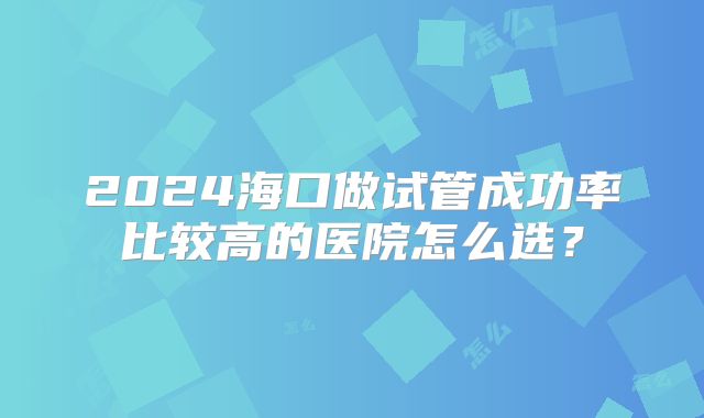 2024海口做试管成功率比较高的医院怎么选？