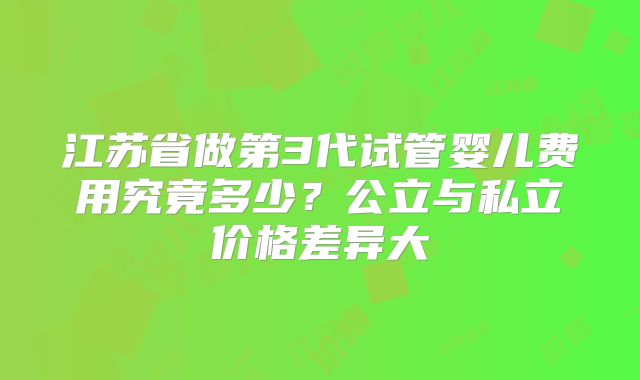 江苏省做第3代试管婴儿费用究竟多少?公立与私立价格差异大