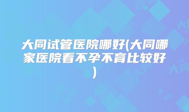 大同试管医院哪好(大同哪家医院看不孕不育比较好)