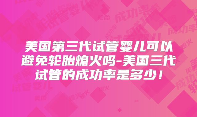 美国第三代试管婴儿可以避免轮胎熄火吗-美国三代试管的成功率是多少!