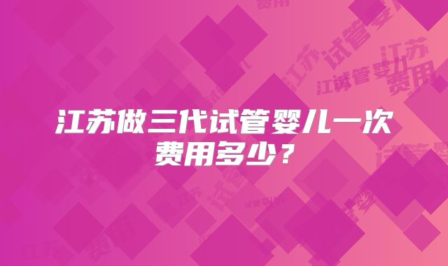 江苏做三代试管婴儿一次费用多少？