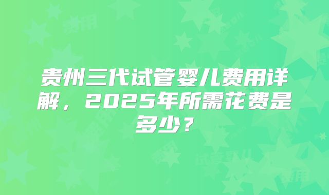 贵州三代试管婴儿费用详解，2025年所需花费是多少？