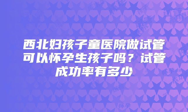 西北妇孩子童医院做试管可以怀孕生孩子吗？试管成功率有多少