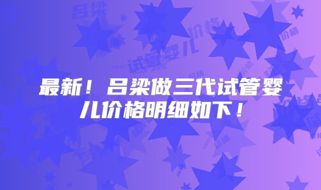 最新！吕梁做三代试管婴儿价格明细如下！