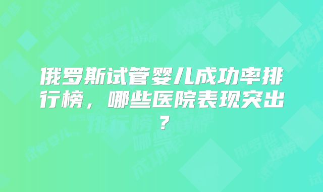 俄罗斯试管婴儿成功率排行榜,哪些医院表现突出?
