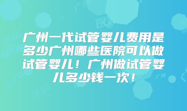 广州一代试管婴儿费用是多少广州哪些医院可以做试管婴儿！广州做试管婴儿多少钱一次！
