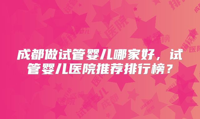 成都做试管婴儿哪家好，试管婴儿医院推荐排行榜？