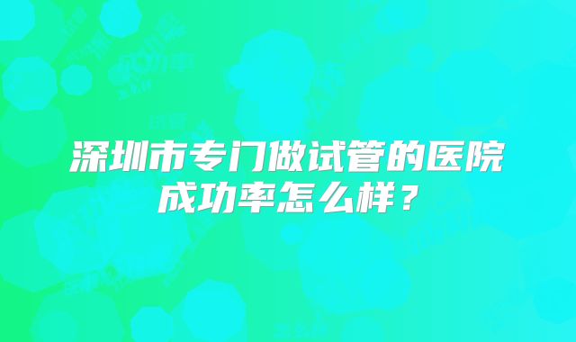 深圳市专门做试管的医院成功率怎么样?