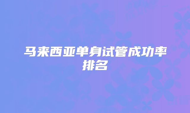 马来西亚单身试管成功率排名