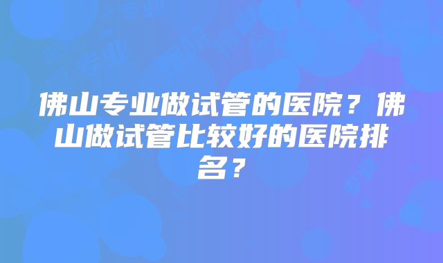 佛山专业做试管的医院？佛山做试管比较好的医院排名？