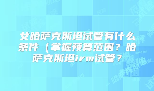 女哈萨克斯坦试管有什么条件(掌握预算范围?哈萨克斯坦irm试管?