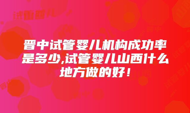 晋中试管婴儿机构成功率是多少,试管婴儿山西什么地方做的好!