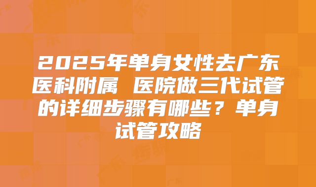 2025年单身女性去广东医科附属 医院做三代试管的详细步骤有哪些？单身试管攻略