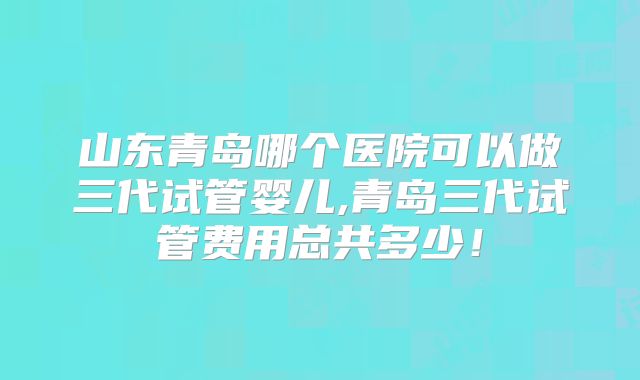 山东青岛哪个医院可以做三代试管婴儿,青岛三代试管费用总共多少!