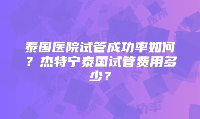 泰国医院试管成功率如何？杰特宁泰国试管费用多少？