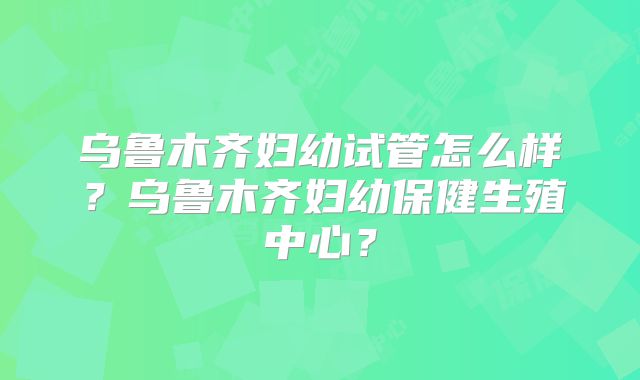 乌鲁木齐妇幼试管怎么样？乌鲁木齐妇幼保健生殖中心？