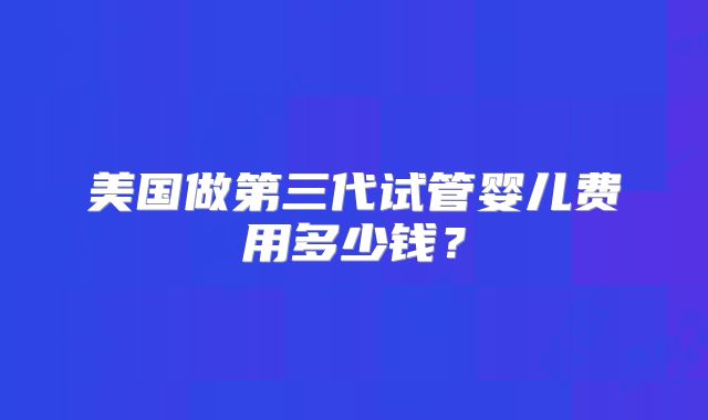 美国做第三代试管婴儿费用多少钱？