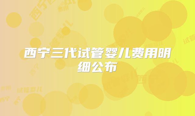 西宁三代试管婴儿费用明细公布