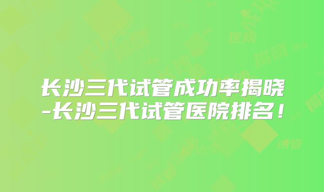 长沙三代试管成功率揭晓-长沙三代试管医院排名！