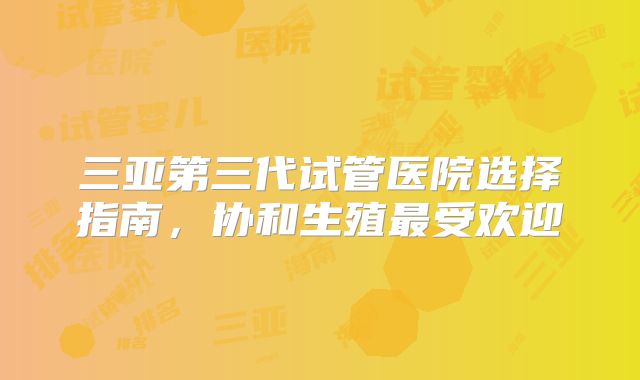 三亚第三代试管医院选择指南,协和生殖最受欢迎