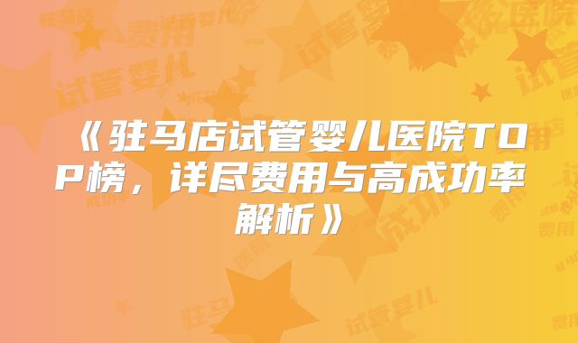 《驻马店试管婴儿医院TOP榜,详尽费用与高成功率解析》