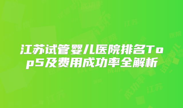 江苏试管婴儿医院排名Top5及费用成功率全解析