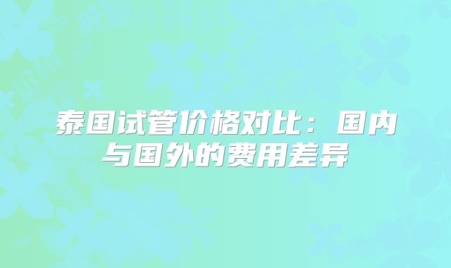 泰国试管价格对比：国内与国外的费用差异