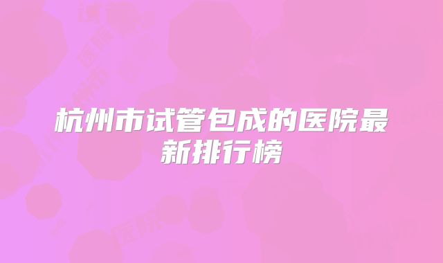 杭州市试管包成的医院最新排行榜