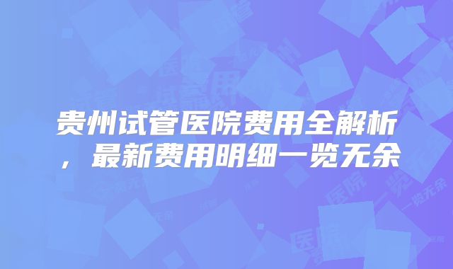 贵州试管医院费用全解析,最新费用明细一览无余