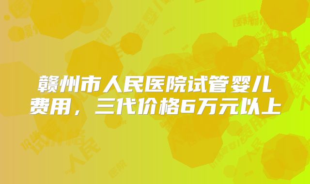 赣州市人民医院试管婴儿费用,三代价格6万元以上