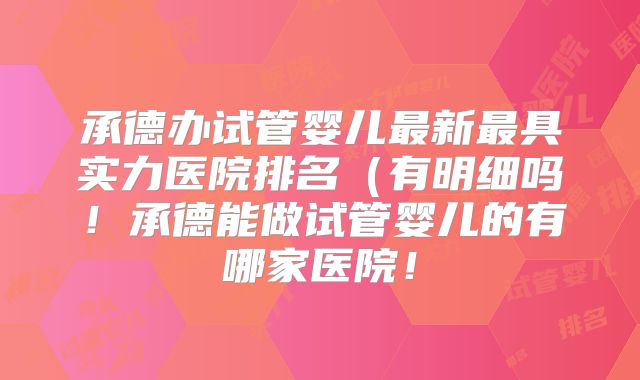 承德办试管婴儿最新最具实力医院排名（有明细吗！承德能做试管婴儿的有哪家医院！