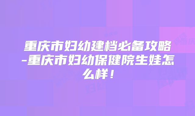 重庆市妇幼建档必备攻略-重庆市妇幼保健院生娃怎么样!
