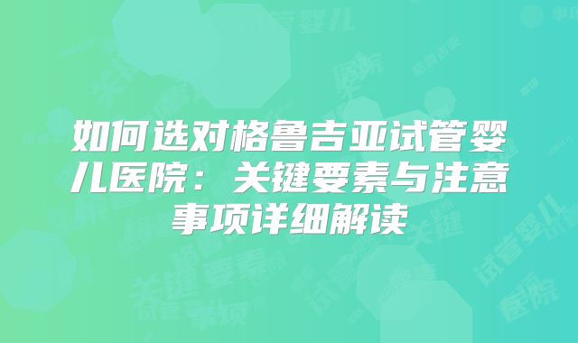如何选对格鲁吉亚试管婴儿医院:关键要素与注意事项详细解读