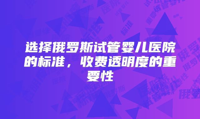 选择俄罗斯试管婴儿医院的标准，收费透明度的重要性