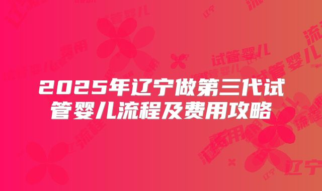 2025年辽宁做第三代试管婴儿流程及费用攻略
