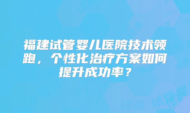 福建试管婴儿医院技术领跑，个性化治疗方案如何提升成功率？