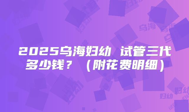 2025乌海妇幼 试管三代多少钱？（附花费明细）