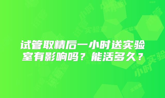 试管取精后一小时送实验室有影响吗?能活多久?