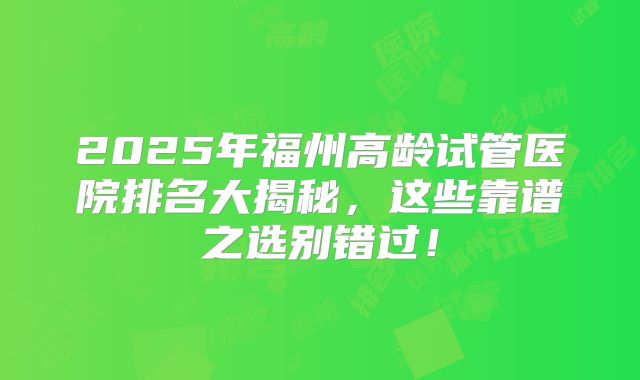 2025年福州高龄试管医院排名大揭秘，这些靠谱之选别错过！