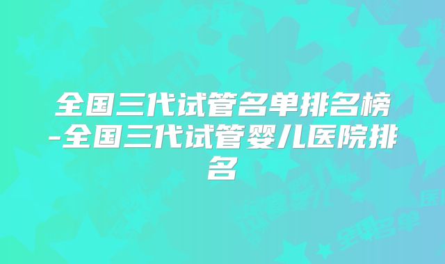 全国三代试管名单排名榜-全国三代试管婴儿医院排名