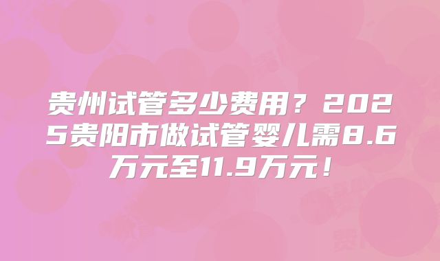 贵州试管多少费用？2025贵阳市做试管婴儿需8.6万元至11.9万元！