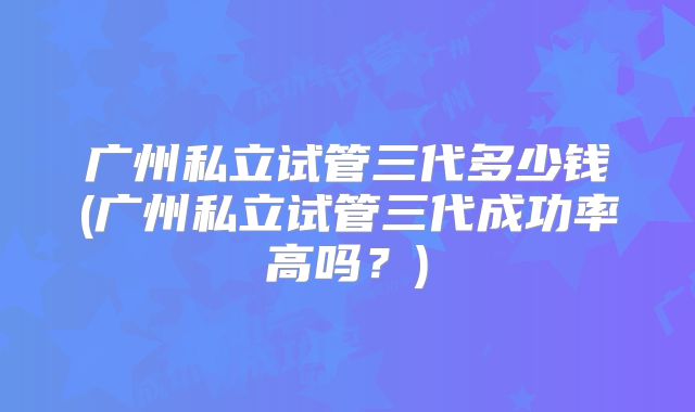 广州私立试管三代多少钱(广州私立试管三代成功率高吗？)