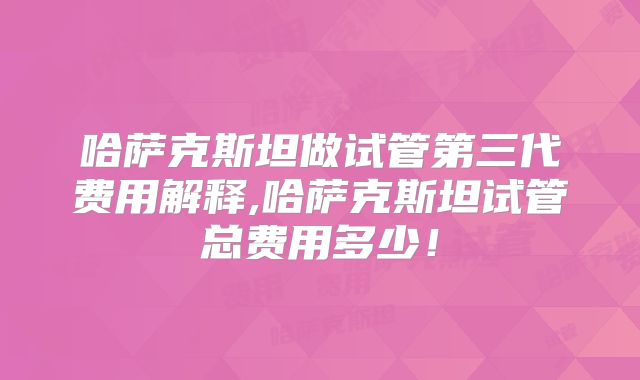 哈萨克斯坦做试管第三代费用解释,哈萨克斯坦试管总费用多少！