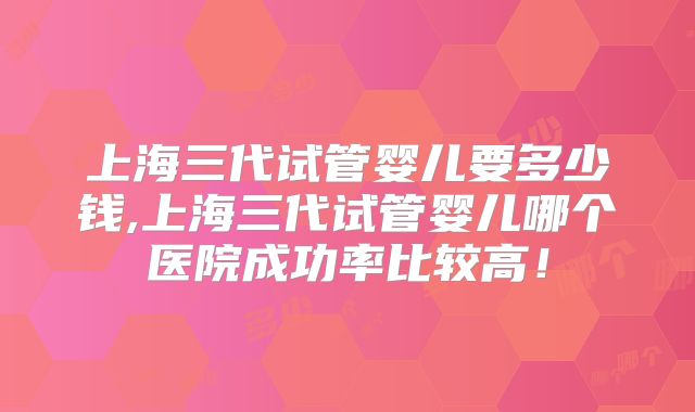 上海三代试管婴儿要多少钱,上海三代试管婴儿哪个医院成功率比较高!