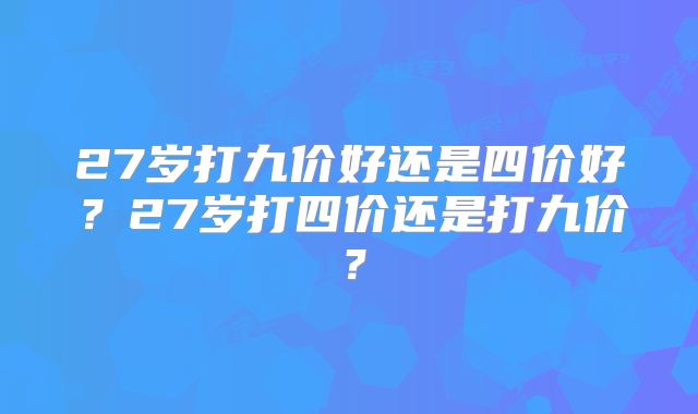 27岁打九价好还是四价好？27岁打四价还是打九价？