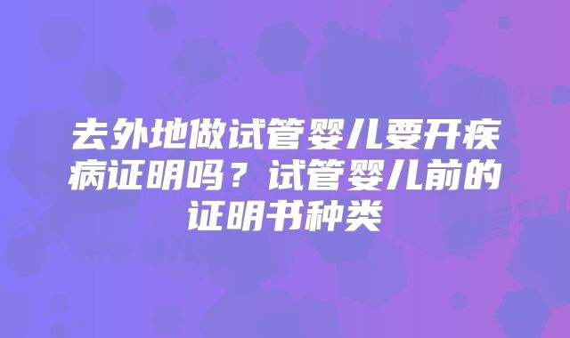 去外地做试管婴儿要开疾病证明吗？试管婴儿前的证明书种类