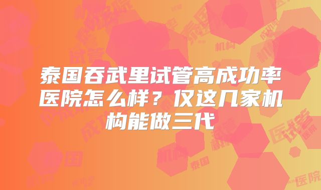 泰国吞武里试管高成功率医院怎么样？仅这几家机构能做三代