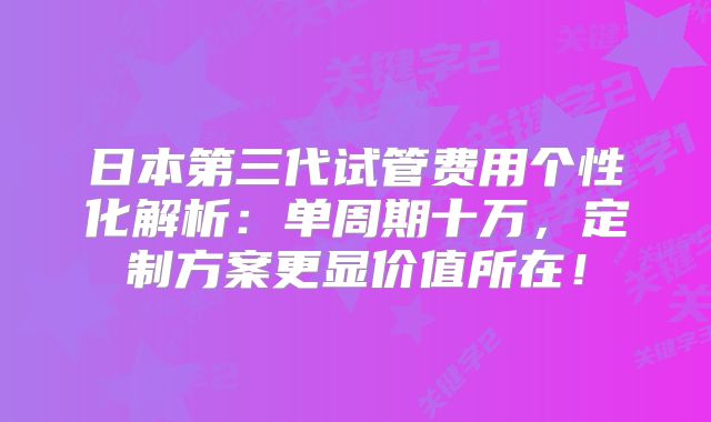 日本第三代试管费用个性化解析:单周期十万,定制方案更显价值所在!