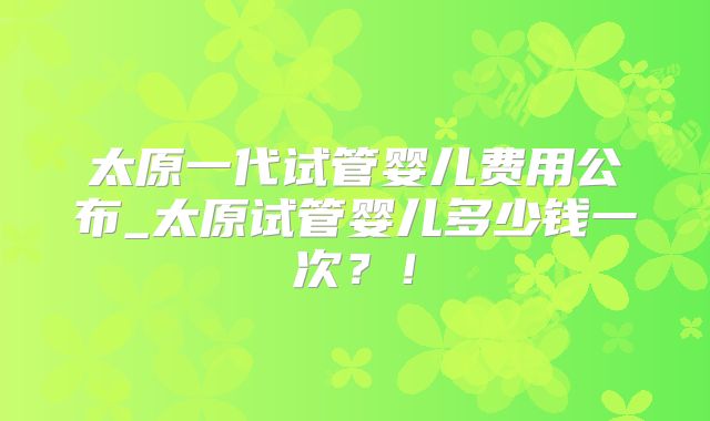 太原一代试管婴儿费用公布_太原试管婴儿多少钱一次?!