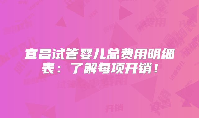 宜昌试管婴儿总费用明细表：了解每项开销！